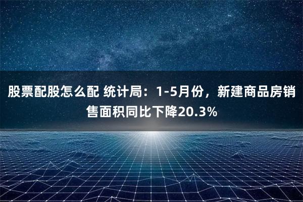 股票配股怎么配 统计局：1-5月份，新建商品房销售面积同比下降20.3%