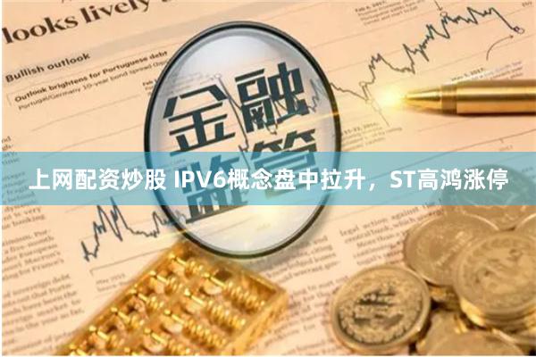 上网配资炒股 IPV6概念盘中拉升，ST高鸿涨停