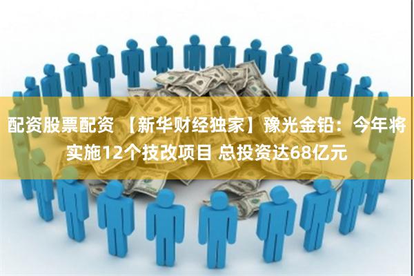 配资股票配资 【新华财经独家】豫光金铅：今年将实施12个技改项目 总投资达68亿元