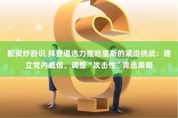 配资炒股识 拜登退选力推哈里斯的紧迫挑战：建立党内威信，调整“攻击性”竞选策略