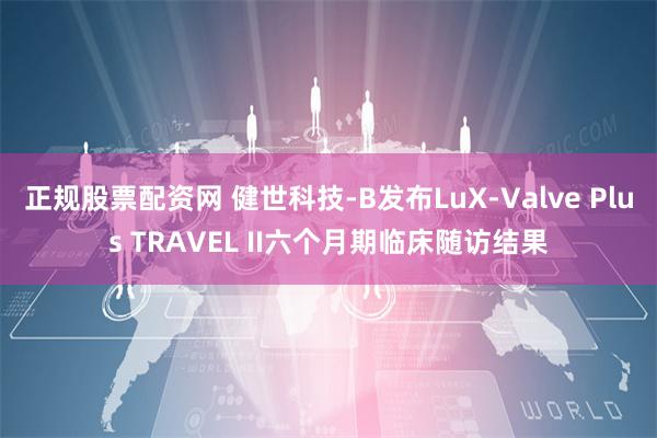 正规股票配资网 健世科技-B发布LuX-Valve Plus TRAVEL II六个月期临床随访结果