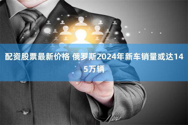 配资股票最新价格 俄罗斯2024年新车销量或达145万辆