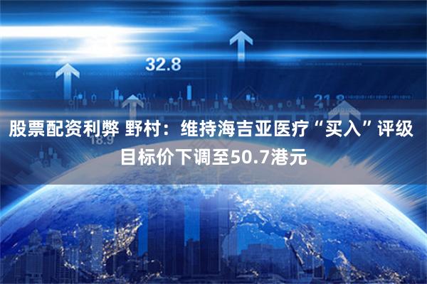 股票配资利弊 野村：维持海吉亚医疗“买入”评级 目标价下调至50.7港元