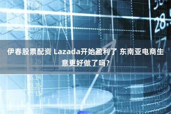 伊春股票配资 Lazada开始盈利了 东南亚电商生意更好做了吗？