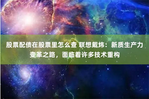 股票配债在股票里怎么查 联想戴炜：新质生产力变革之路，面临着许多技术重构