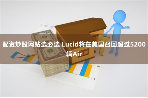 配资炒股网站选必选 Lucid将在美国召回超过5200辆Air