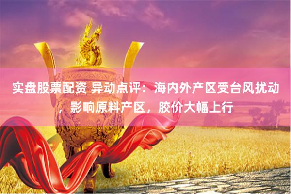 实盘股票配资 异动点评：海内外产区受台风扰动，影响原料产区，胶价大幅上行