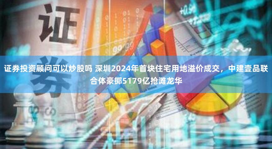 证券投资顾问可以炒股吗 深圳2024年首块住宅用地溢价成交，中建壹品联合体豪掷5179亿抢滩龙华