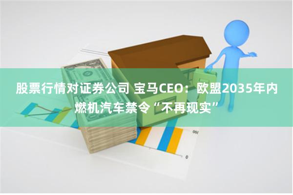 股票行情对证券公司 宝马CEO：欧盟2035年内燃机汽车禁令“不再现实”