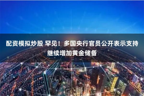 配资模拟炒股 罕见！多国央行官员公开表示支持继续增加黄金储备