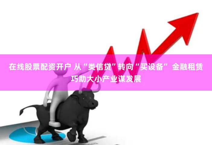 在线股票配资开户 从“类信贷”转向“买设备” 金融租赁巧助大小产业谋发展