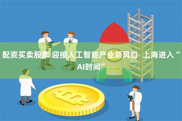 配资买卖股票 迎接人工智能产业新风口  上海进入“AI时间”