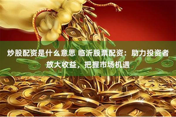 炒股配资是什么意思 临沂股票配资：助力投资者放大收益，把握市场机遇