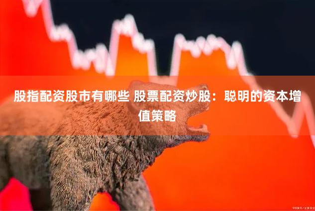 股指配资股市有哪些 股票配资炒股：聪明的资本增值策略