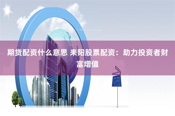 期货配资什么意思 耒阳股票配资：助力投资者财富增值