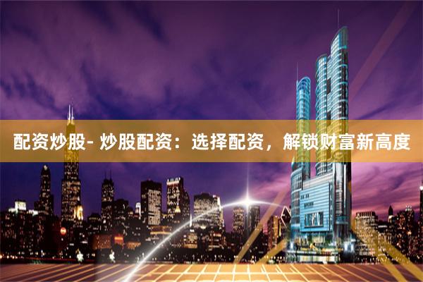 配资炒股- 炒股配资：选择配资，解锁财富新高度