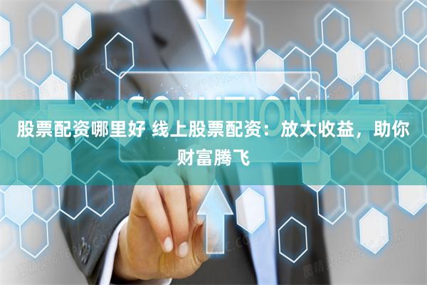 股票配资哪里好 线上股票配资：放大收益，助你财富腾飞