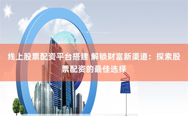 线上股票配资平台搭建 解锁财富新渠道：探索股票配资的最佳选择