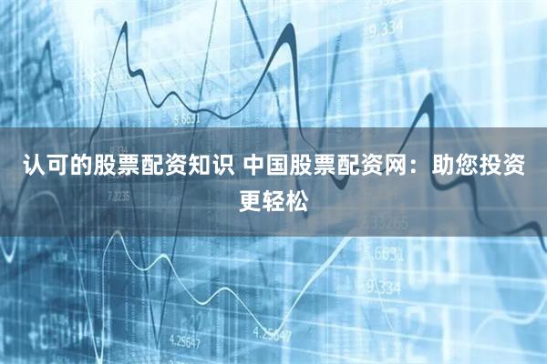 认可的股票配资知识 中国股票配资网：助您投资更轻松