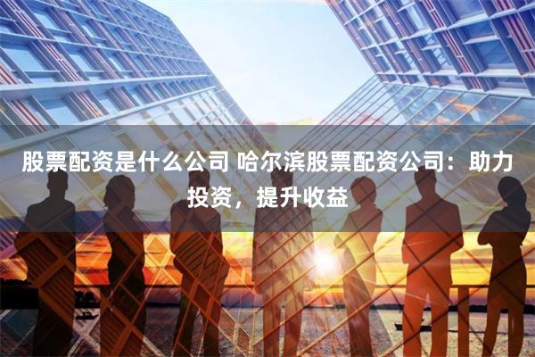 股票配资是什么公司 哈尔滨股票配资公司：助力投资，提升收益