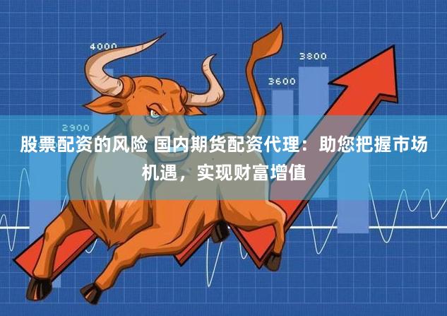 股票配资的风险 国内期货配资代理：助您把握市场机遇，实现财富增值