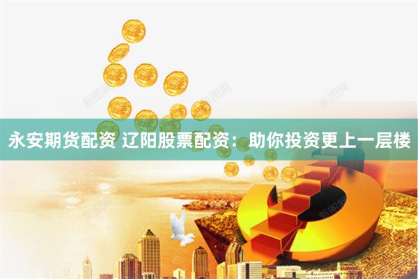 永安期货配资 辽阳股票配资：助你投资更上一层楼