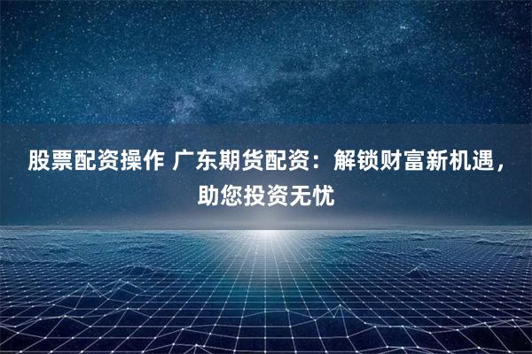股票配资操作 广东期货配资：解锁财富新机遇，助您投资无忧
