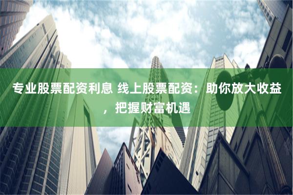 专业股票配资利息 线上股票配资：助你放大收益，把握财富机遇