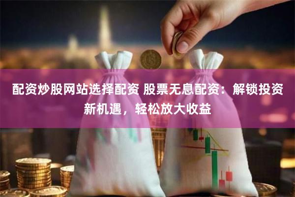 配资炒股网站选择配资 股票无息配资：解锁投资新机遇，轻松放大收益