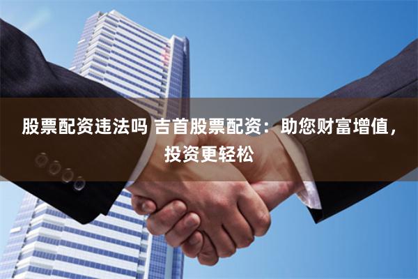 股票配资违法吗 吉首股票配资：助您财富增值，投资更轻松