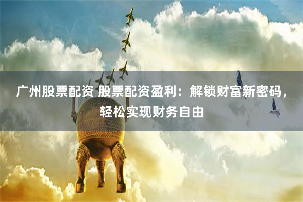 广州股票配资 股票配资盈利：解锁财富新密码，轻松实现财务自由