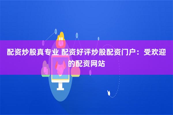 配资炒股真专业 配资好评炒股配资门户：受欢迎的配资网站