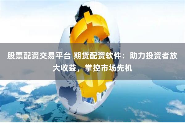 股票配资交易平台 期货配资软件：助力投资者放大收益，掌控市场先机