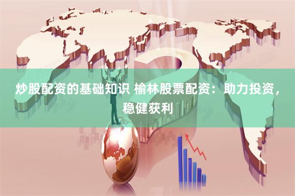 炒股配资的基础知识 榆林股票配资：助力投资，稳健获利