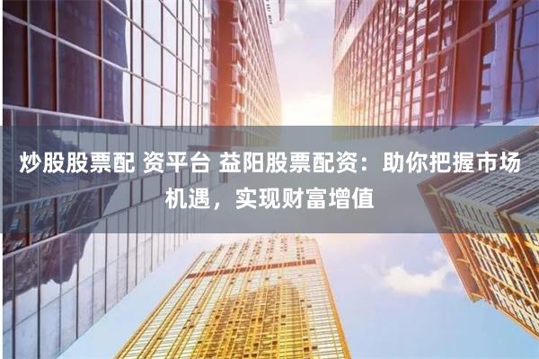 炒股股票配 资平台 益阳股票配资：助你把握市场机遇，实现财富增值