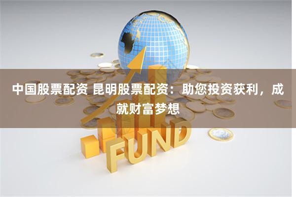 中国股票配资 昆明股票配资：助您投资获利，成就财富梦想