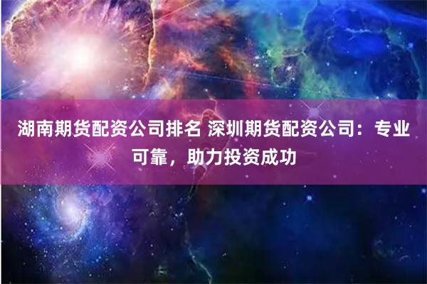 湖南期货配资公司排名 深圳期货配资公司：专业可靠，助力投资成功