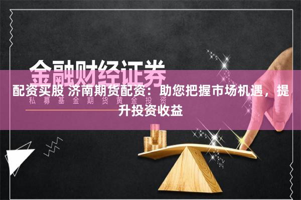配资买股 济南期货配资：助您把握市场机遇，提升投资收益