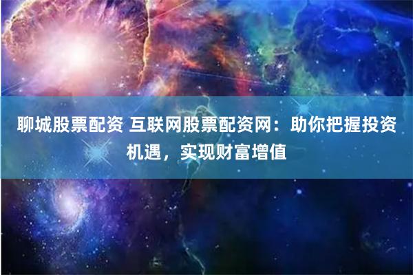 聊城股票配资 互联网股票配资网：助你把握投资机遇，实现财富增值