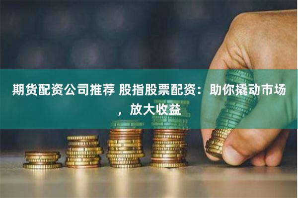 期货配资公司推荐 股指股票配资：助你撬动市场，放大收益