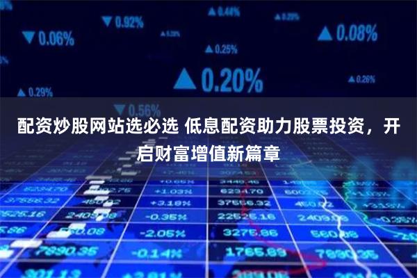 配资炒股网站选必选 低息配资助力股票投资，开启财富增值新篇章
