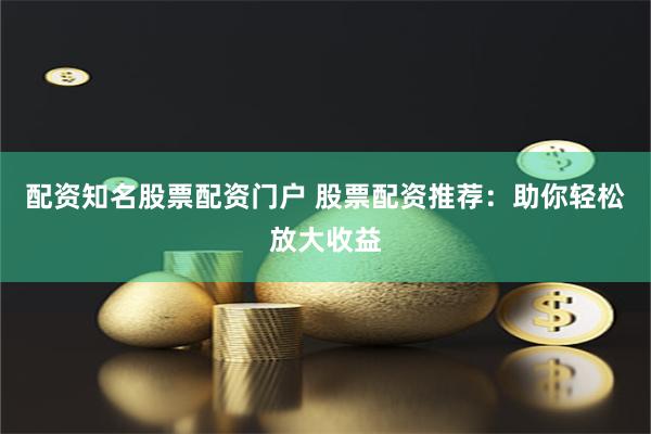 配资知名股票配资门户 股票配资推荐：助你轻松放大收益