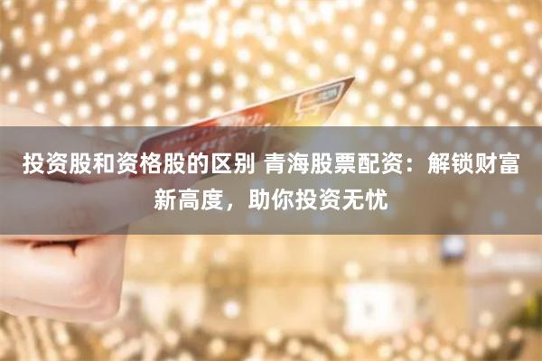 投资股和资格股的区别 青海股票配资：解锁财富新高度，助你投资无忧