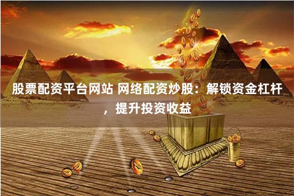 股票配资平台网站 网络配资炒股：解锁资金杠杆，提升投资收益