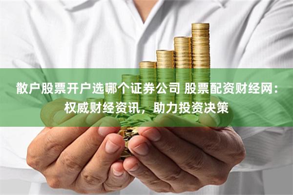 散户股票开户选哪个证券公司 股票配资财经网：权威财经资讯，助力投资决策