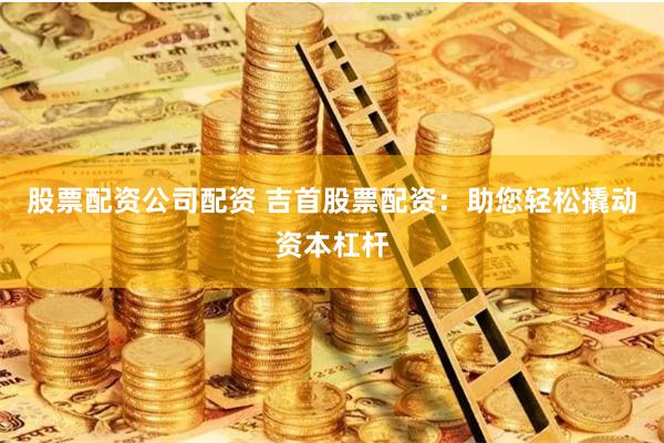股票配资公司配资 吉首股票配资：助您轻松撬动资本杠杆