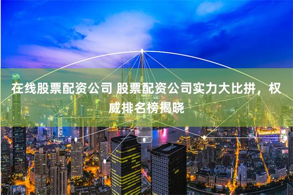 在线股票配资公司 股票配资公司实力大比拼，权威排名榜揭晓