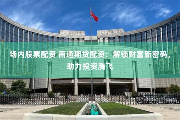 场内股票配资 南通期货配资：解锁财富新密码，助力投资腾飞