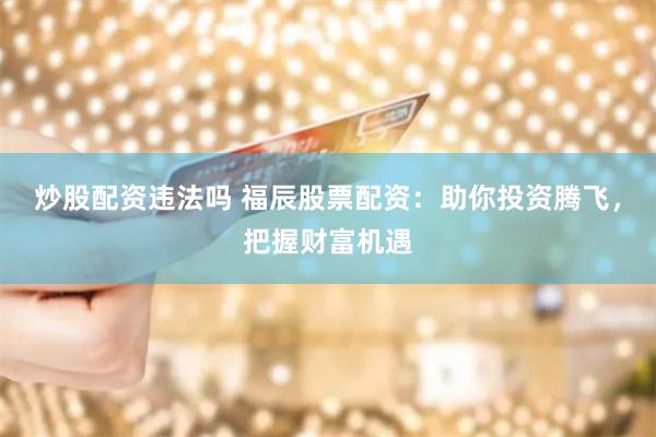 炒股配资违法吗 福辰股票配资：助你投资腾飞，把握财富机遇