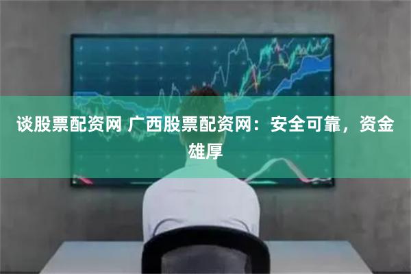 谈股票配资网 广西股票配资网：安全可靠，资金雄厚